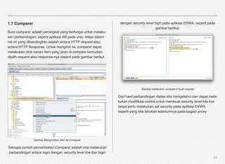 1.7 Comparer                                                       dengan security level high pada aplikasi DVWA, seperti pada
                                                                                          gambar berikut,
Burp comparer adalah perangkat yang berfungsi untuk melaku-
kan perbandingan, seperti aplikasi diff pada unix, tetapi dalam
hal ini yang dibandingkan adalah antara HTTP request atau
antara HTTP Response. Untuk mengirim ke comparer dapat
melakukan click kanan item yang akan di compare kemudian
dipilih request atau response-nya seperti pada gambar berikut




                                                                                Gambar melakukan compare 2 buah request

                                                                  Dari hasil perbandingan diatas kita mengetahui dan dapat mela-
                                                                  kukan modiﬁkasi cookie untuk membuat security level kita low
                                                                  tanpa perlu melakukan set security pada aplikasi DVWA,
                                                                  seperti yang kita lakukan sebelumnya pada bagian proxy.




                Gambar Mengirimkan item ke Comparer

Sebagai contoh pemanfaatan Comparer adalah kita melakukan
perbandingan antara login dengan security level low dan login
                                                                                                                             64
 