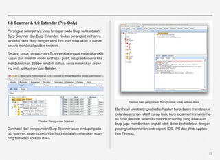 1.8 Scanner & 1.9 Extender (Pro-Only)

Perangkat selanjutnya yang terdapat pada Burp suite adalah
Burp Scanner dan Burp Extender. Kedua perangkat ini hanya
tersedia pada Burp dengan versi Pro, dan tidak akan di bahas
secara mendetail pada e-book ini.

Sedang untuk penggunaan Scanner kita tinggal melakukan klik-
kanan dan memilih mode aktif atau pasif, tetapi sebaiknya kita
mendeﬁnisikan Scope terlebih dahulu serta melakukan crawl-
ing web aplikasi dengan Spider.




                                                                         Gambar hasil penggunaan Burp Scanner untuk aplikasi dvwa

                                                                 Dari hasil ujicoba tingkat keberhasilan burp dalam mendeteksi
                                                                 celah keamanan relatif cukup baik, burp juga meminimalisir ha-
                                                                 sil false positive, selain itu metode scanning yang dilakukan
                    Gambar Penggunaan Scanner
                                                                 burp juga memberikan tingkat lebih dalah berhadapan dengan
Dan hasil dari penggunaan Burp Scanner akan terdapat pada        perangkat keamanan web seperti IDS, IPS dan Web Applica-
tab scanner, seperti contoh berikut ini adalah melakukan scan-   tion Firewall.
ning terhadap aplikasi dvwa.



                                                                                                                                    65
 