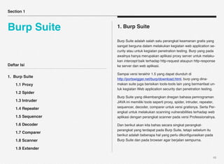 Section 1



Burp Suite          1. Burp Suite

                    Burp Suite adalah salah satu perangkat keamanan gratis yang
                    sangat berguna dalam melakukan kegiatan web application se-
                    curity atau untuk kegiatan penetration testing. Burp yang pada
                    awalnya hanya merupakan aplikasi proxy server untuk melaku-
                    kan intercept baik terhadap http-request ataupun http-response
Daftar Isi          ke server dan web aplikasi.

                    Sampai versi terakhir 1.5 yang dapat diunduh di
1. Burp Suite
                    http://portswigger.net/burp/download.html, burp yang dina-
!   1.1 Proxy       makan suite juga berisikan tools-tools lain yang bermanfaat un-
                    tuk kegiatan Web application security dan penetration testing.
!   1.2 Spider
                    Burp Suite yang dikembangkan dnegan bahasa pemrograman
!   1.3 Intruder    JAVA ini memiliki tools seperti proxy, spider, intruder, repeater,
!   1.4 Repeater    sequencer, decoder, comparer untuk versi gratisnya. Serta Per-
                    angkat untuk melakukan scanning vulnerabilities terhadap web
!   1.5 Sequencer   aplikasi dengan perangkat scanner pada versi Professionalnya.

!   1.6 Decoder     Dan berikut akan kita bahas secara singkat perangkat-
                    perangkat yang terdapat pada Burp Suite, tetapi sebelum itu
!   1.7 Comparer
                    berikut adalah beberapa hal yang perlu dikonﬁgurasikan pada
!   1.8 Scanner     Burp Suite dan pada browser agar berjalan sempurna.

!   1.9 Extender

                                                                                    48
 