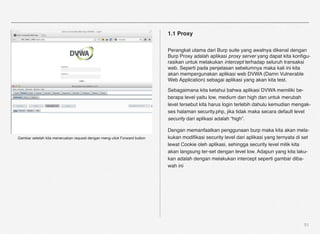 1.1 Proxy

                                                                          Perangkat utama dari Burp suite yang awalnya dikenal dengan
                                                                          Burp Proxy adalah aplikasi proxy server yang dapat kita konﬁgu-
                                                                          rasikan untuk melakukan intercept terhadap seluruh transaksi
                                                                          web. Seperti pada penjelasan sebelumnya maka kali ini kita
                                                                          akan mempergunakan aplikasi web DVWA (Damn Vulnerable
                                                                          Web Application) sebagai aplikasi yang akan kita test.

                                                                          Sebagaimana kita ketahui bahwa aplikasi DVWA memiliki be-
                                                                          berapa level yaitu low, medium dan high dan untuk merubah
                                                                          level tersebut kita harus login terlebih dahulu kemudian mengak-
                                                                          ses halaman security.php, jika tidak maka secara default level
                                                                          security dari aplikasi adalah “high”.

                                                                          Dengan memanfaatkan penggunaan burp maka kita akan mela-
Gambar setelah kita meneruskan request dengan meng-click Forward button   kukan modiﬁkasi security level dari aplikasi yang ternyata di set
                                                                          lewat Cookie oleh aplikasi, sehingga security level milik kita
                                                                          akan langsung ter-set dengan level low. Adapun yang kita laku-
                                                                          kan adalah dengan melakukan intercept seperti gambar diba-
                                                                          wah ini




                                                                                                                                        51
 