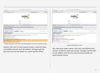 Gambar Request ke web dvwa, dan terlihat aplikasi men-set level security ke high
                                                                                                         Gambar Memodiﬁkasi Cookie
Sebelum kita mem-Forward request tersebut, maka kita dapat
memodiﬁkasi security level dari aplikasi, sehingga saat kita                        Dan seterusnya setiap request, kita harus memodiﬁkasi sting
login level security kita adalah low, seperti gambar berikut                        security menjadi low pada tiap request, sehingga saat kita login
                                                                                    ke web aplikasi, level security yang kita punyai adalah low,
                                                                                    seperti gambar berikut




                                                                                                                                                  52
 