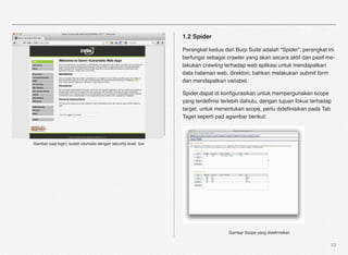 1.2 Spider

                                                               Perangkat kedua dari Burp Suite adalah “Spider”, perangkat ini
                                                               berfungsi sebagai crawler yang akan secara aktif dan pasif me-
                                                               lakukan crawling terhadap web aplikasi untuk mendapatkan
                                                               data halaman web, direktori, bahkan melakukan submit form
                                                               dan mendapatkan variabel.

                                                               Spider dapat di konﬁgurasikan untuk mempergunakan scope
                                                               yang terdeﬁnisi terlebih dahulu, dengan tujuan fokus terhadap
                                                               target, untuk menentukan scope, perlu dideﬁnisikan pada Tab
                                                               Taget seperti pad agambar berikut:



Gambar saat login, sudah otomatis dengan security level: low




                                                                                 Gambar Scope yang dideﬁnisikan


                                                                                                                           53
 