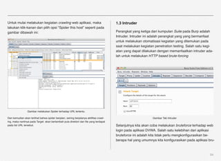 Untuk mulai melakukan kegiatan crawling web aplikasi, maka                             1.3 Intruder
lakukan klik-kanan dan pilih opsi “Spider this host” seperti pada
gambar dibawah ini:                                                                    Perangkat yang ketiga dari kumpulan Suite pada Burp adalah
                                                                                       Intruder. Intruder ini adalah perangkat yang yang bermanfaat
                                                                                       untuk melakukan otomatisasi kegiatan yang ditemukan pada
                                                                                       saat melakukan kegiatan penetration testing. Salah satu kegi-
                                                                                       atan yang dapat dilakukan dengan memanfaatkan intruder ada-
                                                                                       lah untuk melakukan HTTP based brute-forcing




                 Gambar melakukan Spider terhadap URL tertentu.

Dan kemudian akan terlihat bahwa spider berjalan, seiring berjalanya aktiﬁtas crawl-                          Gambar Tab Intruder
ing, maka nantinya pada Target akan bertambah pula direktori dan ﬁle yang terdapat
pada list URL tersebut.                                                                Selanjutnya kita akan coba melakukan bruteforce terhadap web
                                                                                       login pada aplikasi DVWA. Salah satu kelebihan dari aplikasi
                                                                                       bruteforce ini adalah kita tidak perlu mengkonﬁgurasikan be-
                                                                                       berapa hal yang umumnya kita konﬁgurasikan pada aplikasi bru-



                                                                                                                                                  54
 