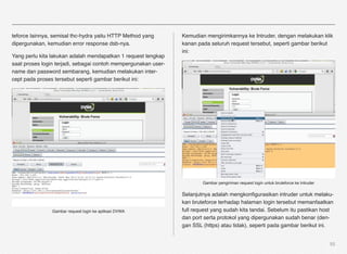teforce lainnya, semisal thc-hydra yaitu HTTP Method yang       Kemudian mengirimkannya ke Intruder, dengan melakukan klik
dipergunakan, kemudian error response dsb-nya.                  kanan pada seluruh request tersebut, seperti gambar berikut
                                                                ini:
Yang perlu kita lakukan adalah mendapatkan 1 request lengkap
saat proses login terjadi, sebagai contoh mempergunakan user-
name dan password sembarang, kemudian melakukan inter-
cept pada proses tersebut seperti gambar berikut ini:




                                                                        Gambar pengiriman request login untuk bruteforce ke Intruder

                                                                Selanjutnya adalah mengkonﬁgurasikan intruder untuk melaku-
                                                                kan bruteforce terhadap halaman login tersebut memanfaatkan
                Gambar request login ke aplikasi DVWA           full request yang sudah kita tandai. Sebelum itu pastikan host
                                                                dan port serta protokol yang dipergunakan sudah benar (den-
                                                                gan SSL (https) atau tidak), seperti pada gambar berikut ini.


                                                                                                                                       55
 
