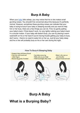 Burp A Baby
When your baby falls asleep, you may notice that he or she makes small
grunting noises. You shouldn't be concerned about this because it's perfectly
normal. However, sometimes these grunting noises can indicate that your
baby is trying to burp.If your baby is sleeping soundly and you want to help
him or her burp, there are a few things you can do. First, try gently patting
your baby's back. If that doesn't work, try very lightly rubbing your baby's back
in a circular motion. If your baby still doesn't burp, you can try placing a warm
washcloth on his or her back.If you're having trouble getting your baby to burp,
don't worry - there's no need to wake him or her up. Just let your baby sleep
and he or she will probably burp on his or her own during the night.
Burp A Baby
What is a Burping Baby?
 