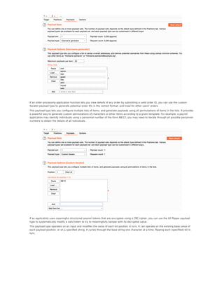 If an order processing application function lets you view details of any order by submitting a valid order ID, you can use the custom
iterator payload type to generate potential order IDs in the correct format, and trawl for other users' orders.
This payload type lets you conﬁgure multiple lists of items, and generate payloads using all permutations of items in the lists. It provides
a powerful way to generate custom permutations of characters or other items according to a given template. For example, a payroll
application may identify individuals using a personnel number of the form AB/12; you may need to iterate through all possible personnel
numbers to obtain the details of all individuals.
If an application uses meaningful structured session tokens that are encrypted using a CBC cipher, you can use the bit ﬂipper payload
type to systematically modify a valid token to try to meaningfully tamper with its decrypted value.
This payload type operates on an input and modiﬁes the value of each bit position in turn. It can operate on the existing base value of
each payload position, or on a speciﬁed string. It cycles through the base string one character at a time, ﬂipping each (speciﬁed) bit in
turn.
 