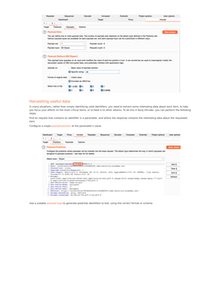 Harvesting useful data
In many situations, rather than simply identifying valid identiﬁers, you need to extract some interesting data about each item, to help
you focus your eﬀorts on the most critical items, or to feed in to other attacks. To do this in Burp Intruder, you can perform the following
steps:
Find an request that contains an identiﬁer in a parameter, and where the response contains the interesting data about the requested
item.
Conﬁgure a single payload position at the parameter's value.
Use a suitable payload type to generate potential identiﬁers to test, using the correct format or scheme.
 
