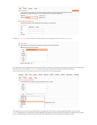 Conﬁgure an extract grep item to retrieve the relevant data from each response, and list this in the attack results.
If the application has a "Forgotten password" feature that takes a username as a parameter and displays a password hint that was set by
that user, you can cycle through a simple list of common usernames, and extract the password hint for each valid user.
You can then quickly scan the listing of retrieved hints to locate ones that are easily guessed.
If the application returns some content dynamically, via a single URL that contains a numeric page ID parameter, you can use the
numbers payload type to cycle through all possible identiﬁers and retrieve the HTML title tag for each page. You can then quickly review
the list of available pages to identify any that are particularly interesting or which you should not be allowed to access.
 