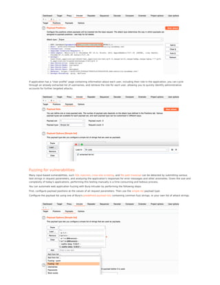 If application has a "User proﬁle" page containing information about each user, including their role in the application, you can cycle
through an already extracted list of usernames, and retrieve the role for each user, allowing you to quickly identify administrative
accounts for further targeted attacks.
Fuzzing for vulnerabilities
Many input-based vulnerabilities, such SQL injection, cross-site scripting, and ﬁle path traversal can be detected by submitting various
test strings in request parameters, and analyzing the application's responses for error messages and other anomalies. Given the size and
complexity of today's applications, performing this testing manually is a time consuming and tedious process.
You can automate web application fuzzing with Burp Intruder by performing the following steps:
First, conﬁgure payload positions at the values of all request parameters. Then use the simple list payload type.
Conﬁgure the payload list using one of Burp's predeﬁned payload lists containing common fuzz strings, or your own list of attack strings.
 