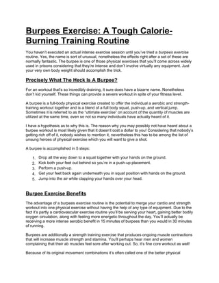 Burpees Exercise: A Tough Calorie-
Burning Training Routine
You haven’t executed an actual intense exercise session until you’ve tried a burpees exercise
routine. Yes, the name is sort of unusual, nonetheless the effects right after a set of these are
normally fantastic. The burpee is one of those physical exercises that you’ll come across widely
used in prisons considering that they’re intense and don’t involve virtually any equipment. Just
your very own body weight should accomplish the trick.

Precisely What The Heck Is A Burpee?
For an workout that’s so incredibly draining, it sure does have a bizarre name. Nonetheless
don’t kid yourself. These things can provide a severe workout in spite of your fitness level.

A burpee is a full-body physical exercise created to offer the individual a aerobic and strength-
training workout together and is a blend of a full body squat, push-up, and vertical jump.
Sometimes it is referred to as the “ultimate exercise” on account of the quantity of muscles are
utilized at the same time, even so not so many individuals have actually heard of it.

I have a hypothesis as to why this is. The reason why you may possibly not have heard about a
burpee workout is most likely given that it doesn’t cost a dollar to you! Considering that nobody’s
getting rich off of it, nobody wishes to mention it, nevertheless this has to be among the list of
unsung heroes of physical exercise which you will want to give a shot.

A burpee is accomplished in 5 steps:

   1.   Drop all the way down to a squat together with your hands on the ground.
   2.   Kick both your feet out behind so you’re in a push-up placement.
   3.   Perform a push-up.
   4.   Get your feet back again underneath you in squat position with hands on the ground.
   5.   Jump into the air while clapping your hands over your head.


Burpee Exercise Benefits
The advantage of a burpees exercise routine is the potential to merge your cardio and strength
workout into one physical exercise without having the help of any type of equipment. Due to the
fact it’s partly a cardiovascular exercise routine you’ll be serving your heart, gaining better bodily
oxygen circulation, along with feeling more energetic throughout the day. You’ll actually be
receiving a more intense aerobic benefit in 15 minutes of burpees than you would in 30 minutes
of running.

Burpees are additionally a strength training exercise that produces ongoing muscle contractions
that will increase muscle strength and stamina. You’ll perhaps hear men and women
complaining that their ab muscles feel sore after working out. So, it’s fine core workout as well!

Because of its original movement combinations it’s often called one of the better physical
 