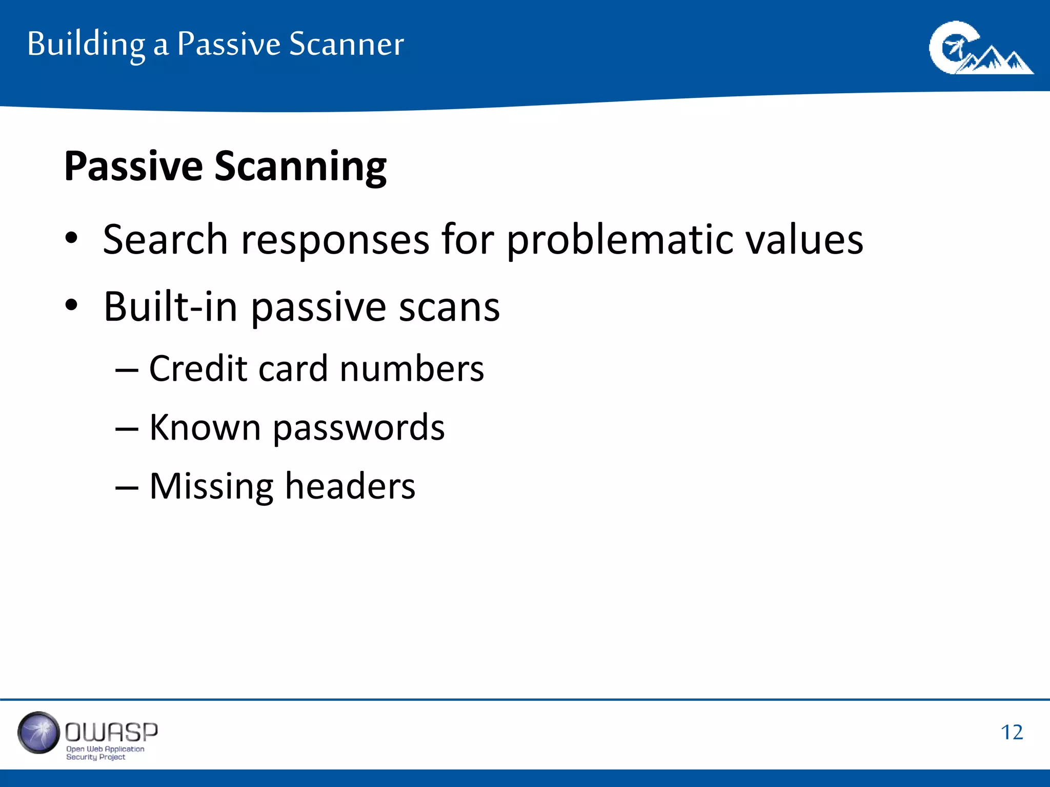12 
Building a Passive Scanner 
Passive Scanning 
• Search responses for problematic values 
• Built-in passive scans 
– Credit card numbers 
– Known passwords 
– Missing headers 
 