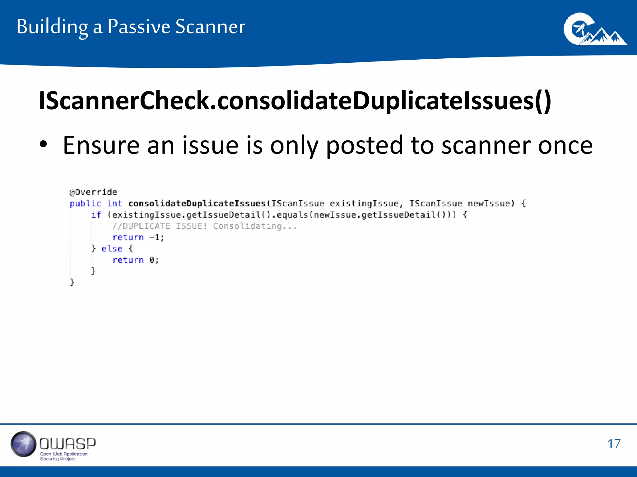 17 
Building a Passive Scanner 
IScannerCheck.consolidateDuplicateIssues() 
• Ensure an issue is only posted to scanner once 
 