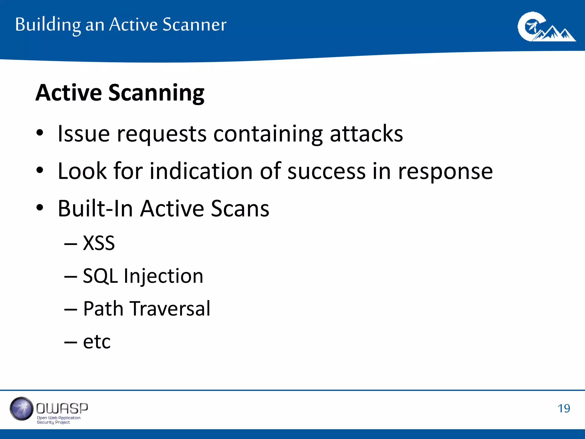 19 
Building an Active Scanner 
Active Scanning 
• Issue requests containing attacks 
• Look for indication of success in response 
• Built-In Active Scans 
– XSS 
– SQL Injection 
– Path Traversal 
– etc 
 