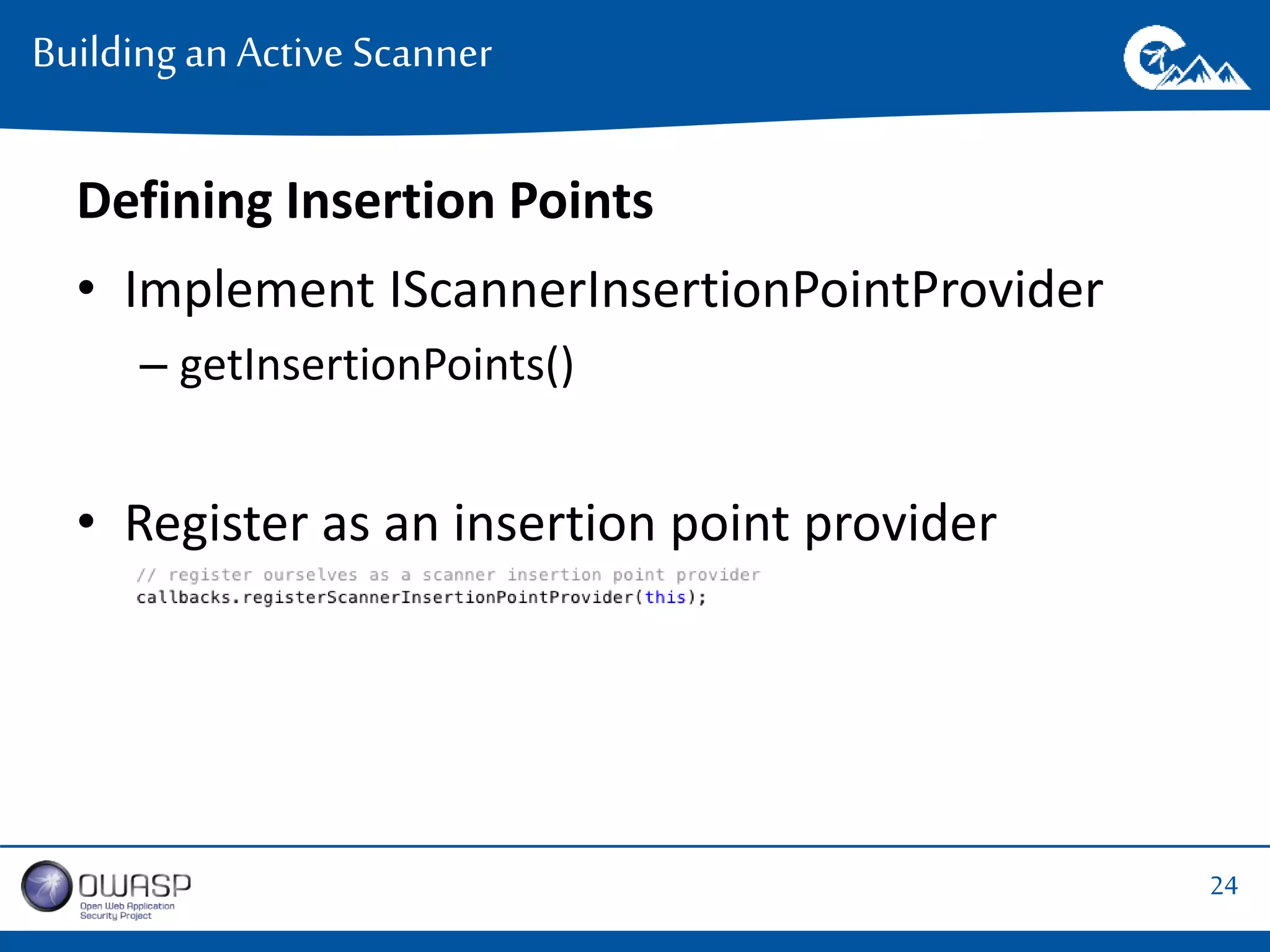 24 
Building an Active Scanner 
Defining Insertion Points 
• Implement IScannerInsertionPointProvider 
– getInsertionPoints() 
• Register as an insertion point provider 
 