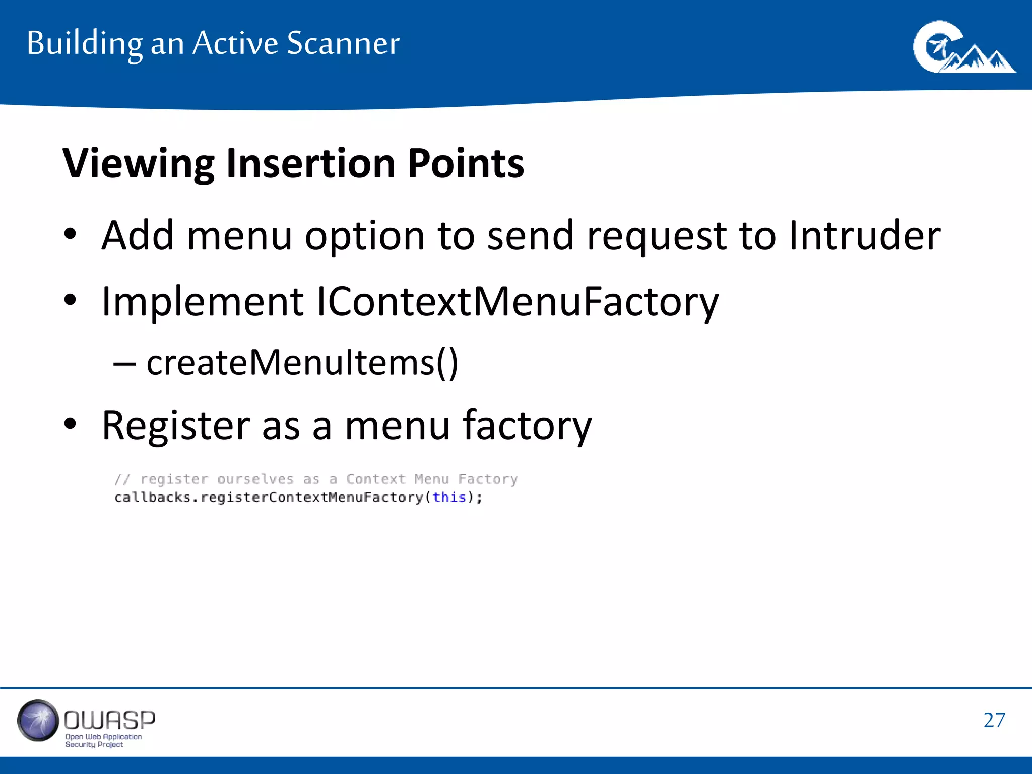 27 
Building an Active Scanner 
Viewing Insertion Points 
• Add menu option to send request to Intruder 
• Implement IContextMenuFactory 
– createMenuItems() 
• Register as a menu factory 
 