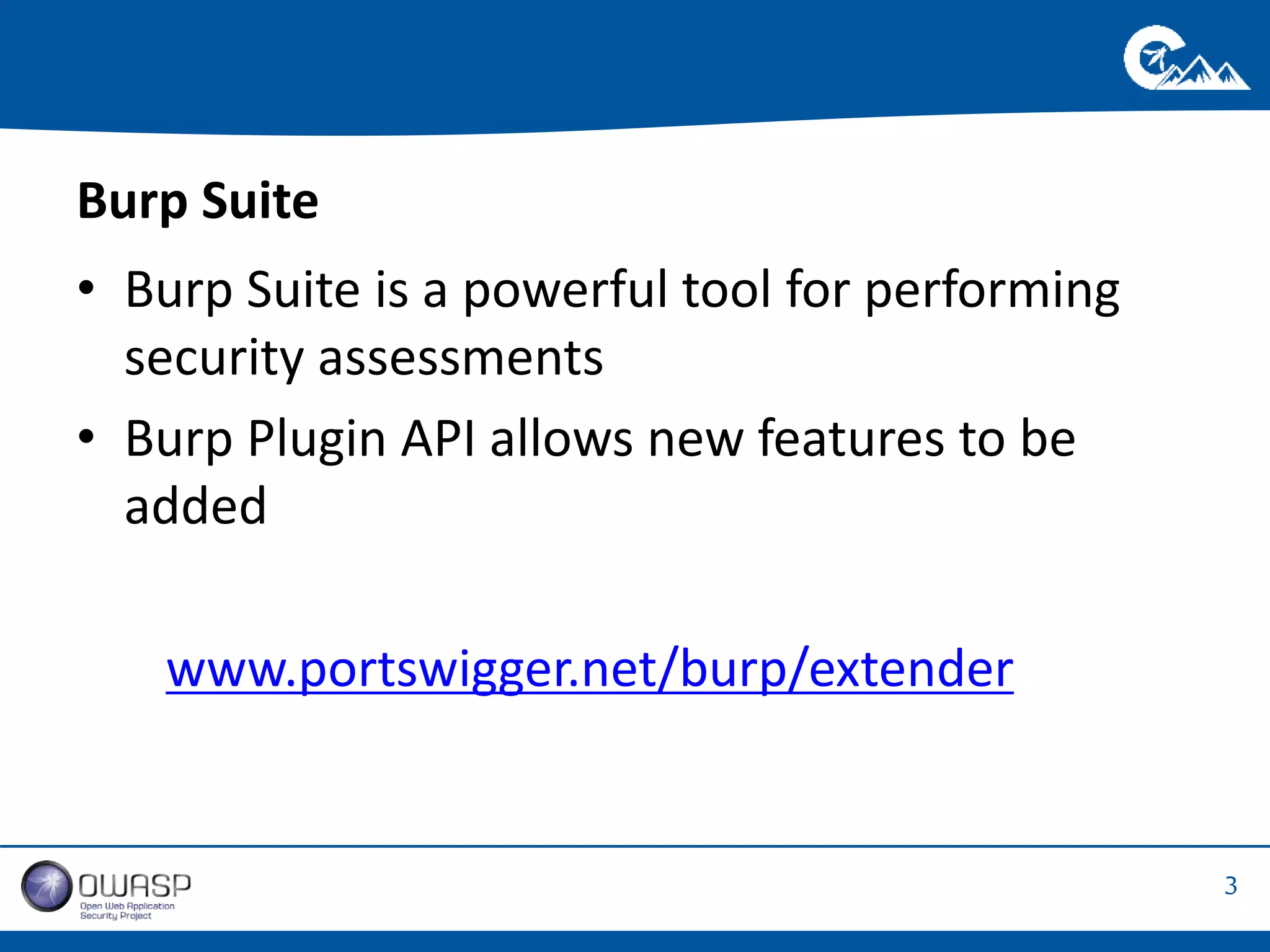 3 
Burp Suite 
• Burp Suite is a powerful tool for performing 
security assessments 
• Burp Plugin API allows new features to be 
added 
www.portswigger.net/burp/extender 
 