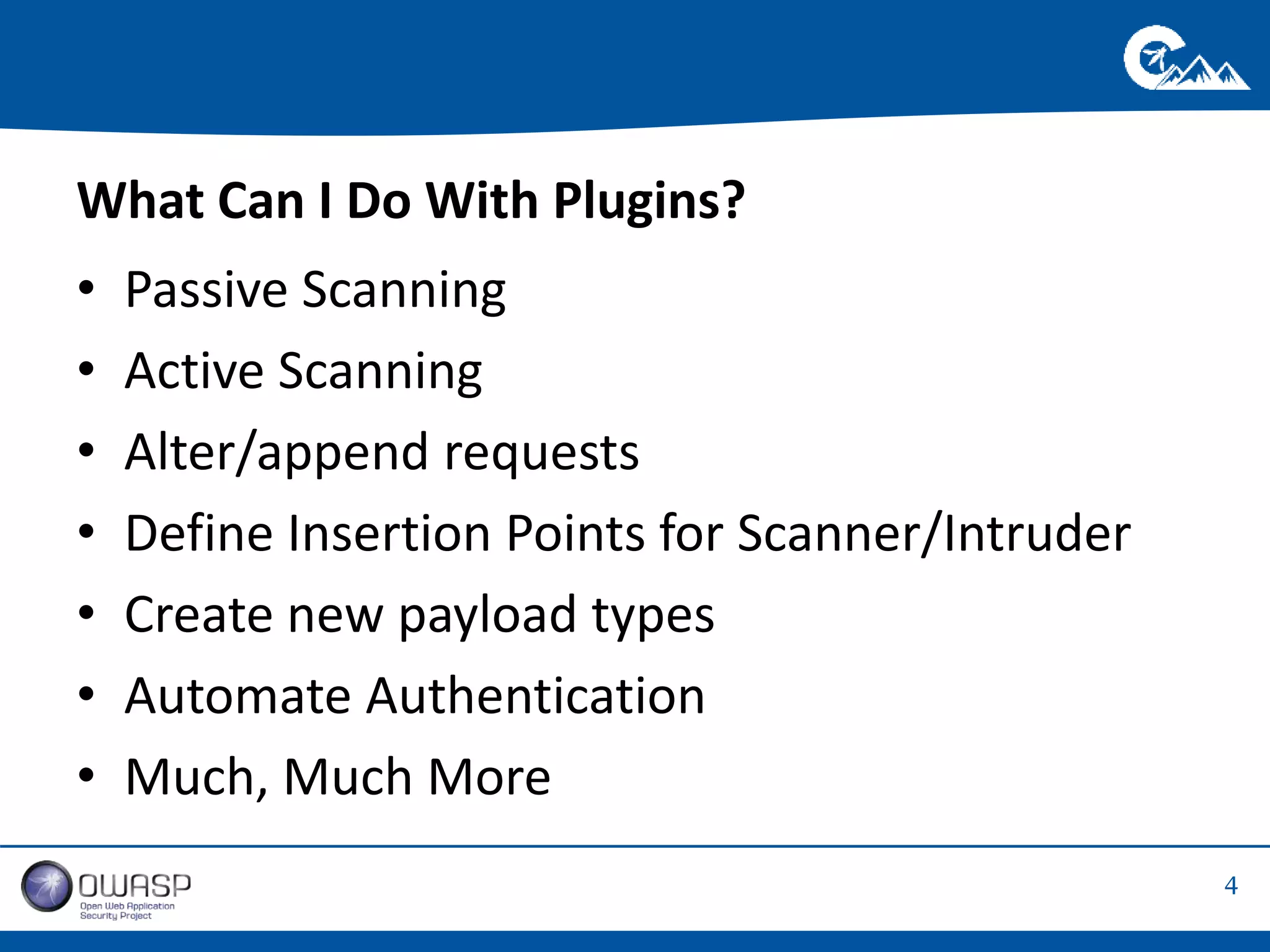 4 
What Can I Do With Plugins? 
• Passive Scanning 
• Active Scanning 
• Alter/append requests 
• Define Insertion Points for Scanner/Intruder 
• Create new payload types 
• Automate Authentication 
• Much, Much More 
 