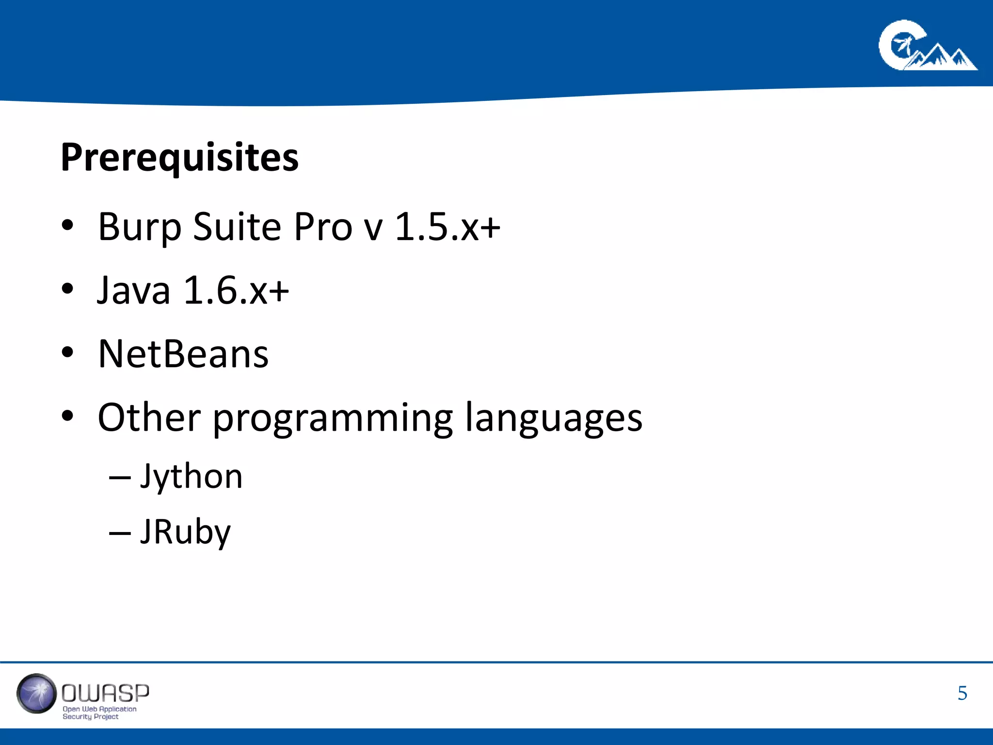 5 
Prerequisites 
• Burp Suite Pro v 1.5.x+ 
• Java 1.6.x+ 
• NetBeans 
• Other programming languages 
– Jython 
– JRuby 
 