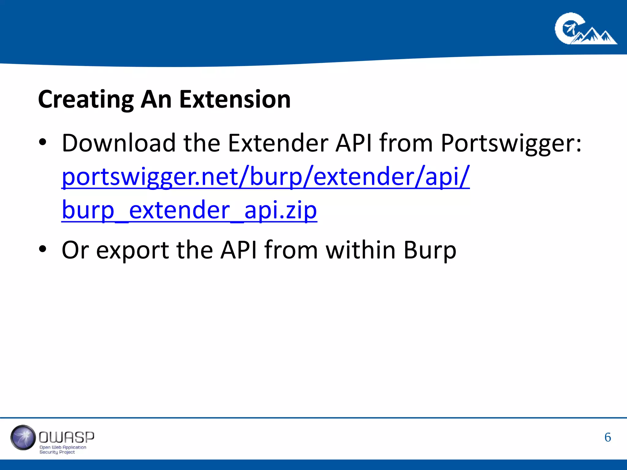 6 
Creating An Extension 
• Download the Extender API from Portswigger: 
portswigger.net/burp/extender/api/ 
burp_extender_api.zip 
• Or export the API from within Burp 
 