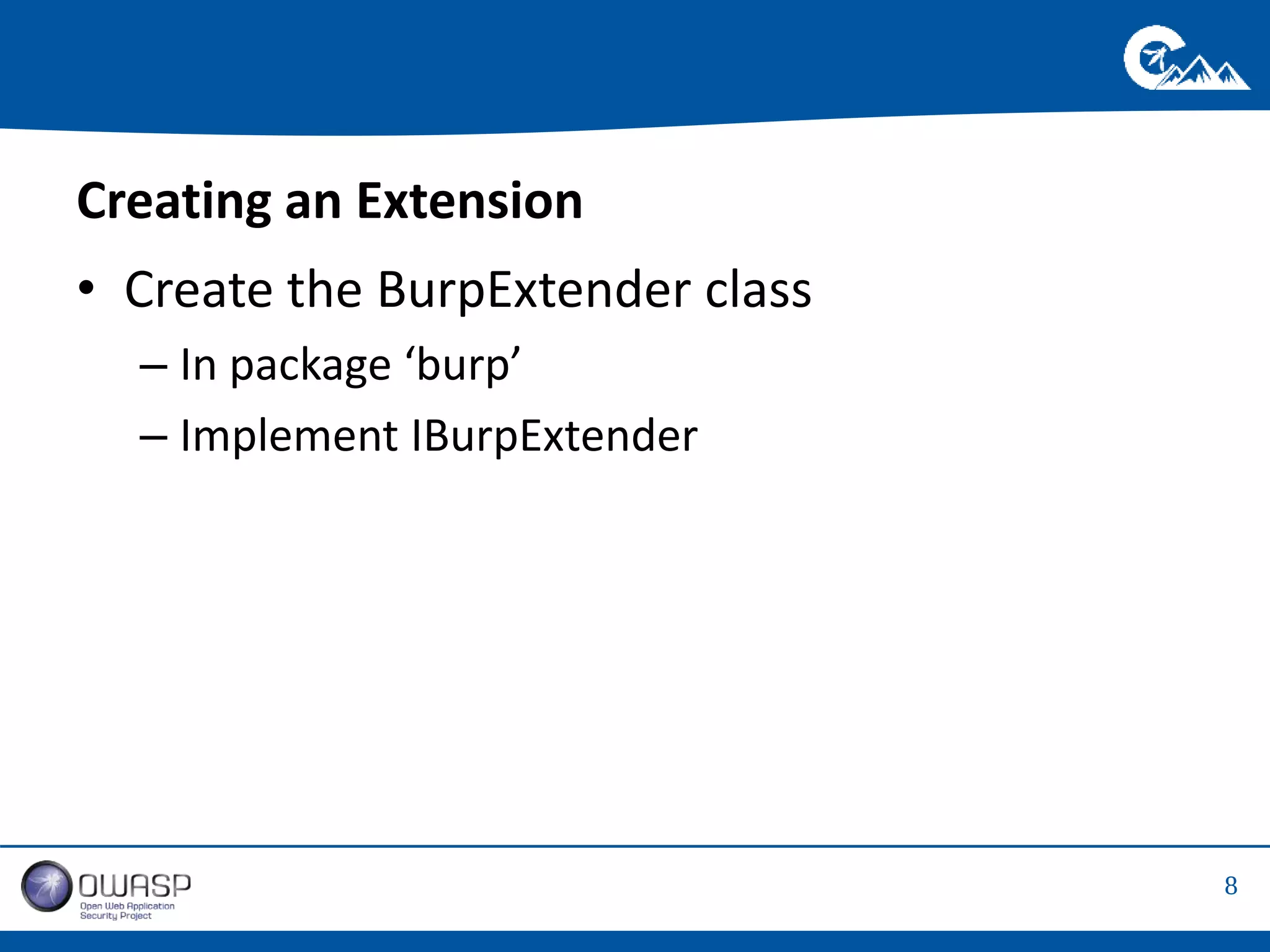 8 
Creating an Extension 
• Create the BurpExtender class 
– In package ‘burp’ 
– Implement IBurpExtender 
 