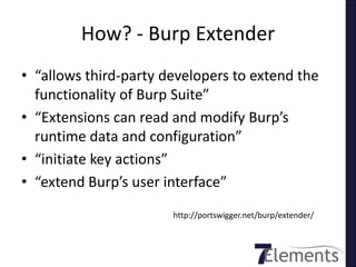 How? - Burp Extender
• “allows third-party developers to extend the
  functionality of Burp Suite”
• “Extensions can read and modify Burp’s
  runtime data and configuration”
• “initiate key actions”
• “extend Burp’s user interface”
                       http://portswigger.net/burp/extender/
 