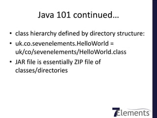 Java 101 continued…
• class hierarchy defined by directory structure:
• uk.co.sevenelements.HelloWorld =
  uk/co/sevenelements/HelloWorld.class
• JAR file is essentially ZIP file of
  classes/directories
 
