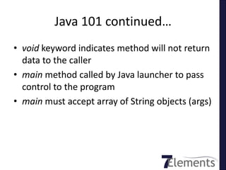 Java 101 continued…
• void keyword indicates method will not return
  data to the caller
• main method called by Java launcher to pass
  control to the program
• main must accept array of String objects (args)
 