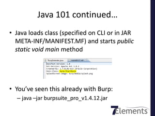 Java 101 continued…
• Java loads class (specified on CLI or in JAR
  META-INF/MANIFEST.MF) and starts public
  static void main method




• You’ve seen this already with Burp:
  – java –jar burpsuite_pro_v1.4.12.jar
 