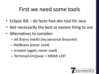 First we need some tools
• Eclipse IDE – de facto free dev tool for Java
• Not necessarily the best or easiest thing to use
• Alternatives to consider:
  – Jet Brains IntelliJ (my personal favourite)
  – NetBeans (never used)
  – Jcreator (again, never used)
  – Terminal/vim/javac < MOAR L33T
 
