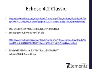 Eclipse 4.2 Classic
• http://www.eclipse.org/downloads/sums.php?file=/eclipse/downloads/dr
  ops4/R-4.2-201206081400/eclipse-SDK-4.2-win32-x86_64.zip&type=sha1

• 6f4e6834c95e9573cbc1fc46adab4e39da6b4b6d
• eclipse-SDK-4.2-win32-x86_64.zip

• http://www.eclipse.org/downloads/sums.php?file=/eclipse/downloads/dr
  ops4/R-4.2-201206081400/eclipse-SDK-4.2-win32.zip&type=sha1

• 68b1eb33596dddaac9ac71473cd1b35f51af8df7
• eclipse-SDK-4.2-win32.zip
 