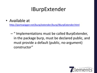 IBurpExtender
• Available at
  http://portswigger.net/burp/extender/burp/IBurpExtender.html


   – “ Implementations must be called BurpExtender,
     in the package burp, must be declared public, and
     must provide a default (public, no-argument)
     constructor”
 