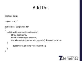 Add this
package burp;

import burp.*;

public class BurpExtender
{
  public void processHttpMessage(
       String toolName,
       boolean messageIsRequest,
       IHttpRequestResponse messageInfo) throws Exception
  {
          System.out.println("Hello World!");
  }
}
 