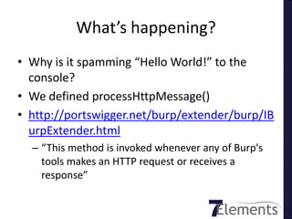 What’s happening?
• Why is it spamming “Hello World!” to the
  console?
• We defined processHttpMessage()
• http://portswigger.net/burp/extender/burp/IB
  urpExtender.html
  – “This method is invoked whenever any of Burp's
    tools makes an HTTP request or receives a
    response”
 
