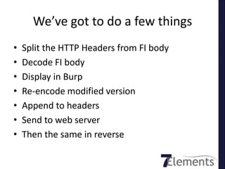 We’ve got to do a few things
•   Split the HTTP Headers from FI body
•   Decode FI body
•   Display in Burp
•   Re-encode modified version
•   Append to headers
•   Send to web server
•   Then the same in reverse
 