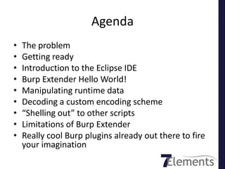 Agenda
•   The problem
•   Getting ready
•   Introduction to the Eclipse IDE
•   Burp Extender Hello World!
•   Manipulating runtime data
•   Decoding a custom encoding scheme
•   “Shelling out” to other scripts
•   Limitations of Burp Extender
•   Really cool Burp plugins already out there to fire
    your imagination
 