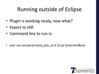 Running outside of Eclipse
• Plugin is working nicely, now what?
• Export to JAR
• Command line to run is:

• java –jar yourjar.jar;burp_pro_v1.4.12.jar burp.startBurp
 