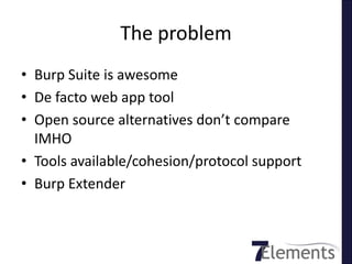 The problem
• Burp Suite is awesome
• De facto web app tool
• Open source alternatives don’t compare
  IMHO
• Tools available/cohesion/protocol support
• Burp Extender
 