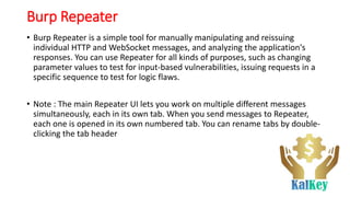 Burp Repeater
• Burp Repeater is a simple tool for manually manipulating and reissuing
individual HTTP and WebSocket messages, and analyzing the application's
responses. You can use Repeater for all kinds of purposes, such as changing
parameter values to test for input-based vulnerabilities, issuing requests in a
specific sequence to test for logic flaws.
• Note : The main Repeater UI lets you work on multiple different messages
simultaneously, each in its own tab. When you send messages to Repeater,
each one is opened in its own numbered tab. You can rename tabs by double-
clicking the tab header
 