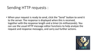Sending HTTP requests :
• When your request is ready to send, click the "Send" button to send it
to the server. The response is displayed when this is received,
together with the response length and a timer (in milliseconds). You
can use the usual HTTP message editor functions to help analyze the
request and response messages, and carry out further actions.
 