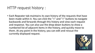 HTTP request history :
• Each Repeater tab maintains its own history of the requests that have
been made within it. You can click the "<" and ">" buttons to navigate
backwards and forwards through this history and view each request
and response. You can also use the drop-down buttons to show a
numbered list of adjacent items in the history, and quickly move to
them. At any point in the history, you can edit and reissue the
currently displayed request.
 