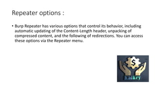 Repeater options :
• Burp Repeater has various options that control its behavior, including
automatic updating of the Content-Length header, unpacking of
compressed content, and the following of redirections. You can access
these options via the Repeater menu.
 