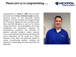 Photo
Congratulations to David A. Gillie who has been
promoted to the Process Technical Leader position,
reporting directly to Joel Karczewski, Quality
Manager. In his new role Dave will manage and lead
the Processing Engineering team including Jordan
Pavlic and Rick McAdams as well as the Factory
Service Technicians. His responsibilities will include
establishing and continuously improving the
manufacturing procedures and processes to
produce consistent products, reduce customer
issues, meet technical requirements and reduce the
cost of operations. He has served as a Process
Technician since 2013, and previously worked in
various manufacturing positions including mill
operations, compounding, and mixer operations for
eight years.
Please join us in congratulating……
 