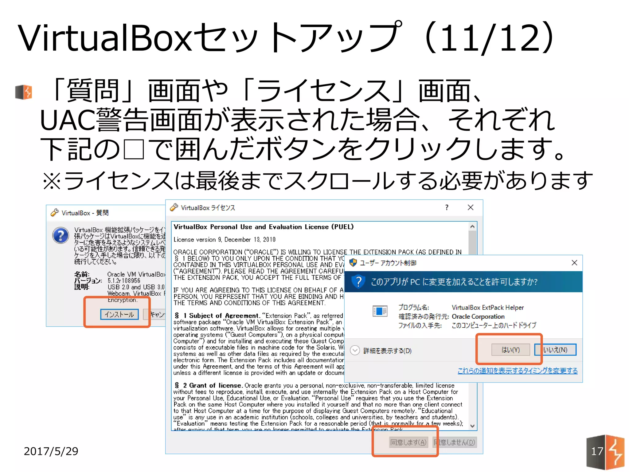 2017/5/29
VirtualBoxセットアップ（11/12）
17
「質問」画面や「ライセンス」画面、
UAC警告画面が表示された場合、それぞれ
下記の□で囲んだボタンをクリックします。
※ライセンスは最後までスクロールする必要があります
 