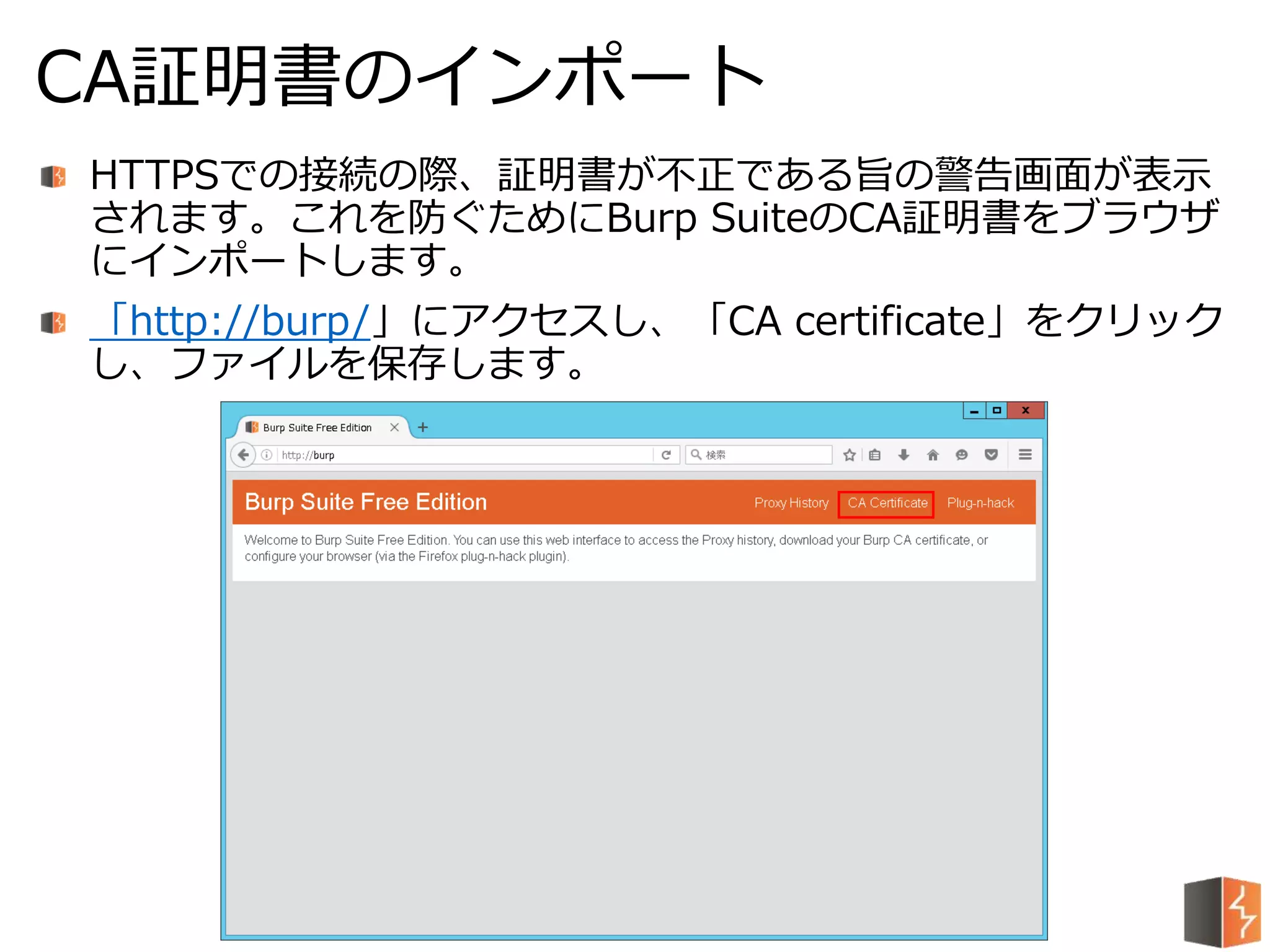 HTTPSでの接続の際、証明書が不正である旨の警告画面が表示
されます。これを防ぐためにBurp SuiteのCA証明書をブラウザ
にインポートします。
「http://burp/」にアクセスし、「CA certificate」をクリック
し、ファイルを保存します。
CA証明書のインポート
 