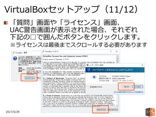 2017/5/29
VirtualBoxセットアップ（11/12）
17
「質問」画面や「ライセンス」画面、
UAC警告画面が表示された場合、それぞれ
下記の□で囲んだボタンをクリックします。
※ライセンスは最後までスクロールする必要があります
 