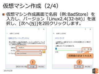 2017/5/29
仮想マシン作成（2/4）
22
仮想マシン作成画面で名前（例:BadStore）を
入力し、バージョン「Linux2.4(32-bit)」を選
択し、[次へ(N)]を2回クリックします。
1 2
初期値のままで大丈夫
 