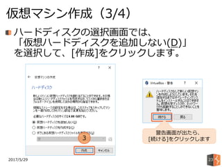 2017/5/29
仮想マシン作成（3/4）
23
ハードディスクの選択画面では、
「仮想ハードディスクを追加しない(D)」
を選択して、[作成]をクリックします。
3
警告画面が出たら、
[続ける]をクリックします
 