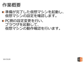 2017/5/29
作業概要
31
準備が完了した仮想マシンを起動し、
仮想マシンの設定を確認します。
PC側の設定変更を行い、
ブラウザを起動して、
仮想マシンの動作確認を行います。
 