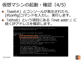2017/5/29
仮想マシンの起動・確認（4/5）
35
「bash#」とコンソールが表示されたら、
[ifconfig]コマンドを入力し、実行します。
「etho0」という項目にある「inet addr:」に
続くIPアドレスを確認します。
 