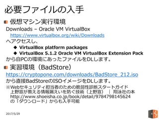 2017/5/29
必要ファイルの入手
4
仮想マシン実行環境
Downloads – Oracle VM VirtualBox
https://www.virtualbox.org/wiki/Downloads
へアクセスし、
 VirtualBox platform packages
 VirtualBox 5.1.2 Oracle VM VirtualBox Extension Pack
から自PCの環境にあったファイルをDLします。
実習環境（BadStore）
https://cryptopone.com/downloads/BadStore_212.iso
から直接BadStoreのISOイメージをDLします。
※Webセキュリティ担当者のための脆弱性診断スタートガイド
上野宣が教える情報漏えいを防ぐ技術（上野宣） ｜ 翔泳社の本
http://www.shoeisha.co.jp/book/detail/9784798145624
の「ダウンロード」からも入手可能
 